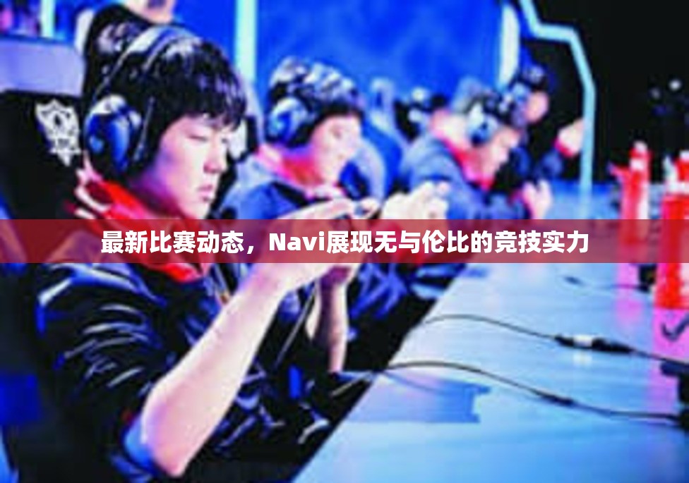 最新比赛动态，Navi展现无与伦比的竞技实力